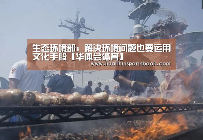 生态环境部:解决环境问题也要运用文化手段【华体会体育】(图4) 华体会平台
